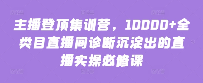 主播登顶集训营，10000+全类目直播间诊断沉淀出的直播实操必修课-727网创