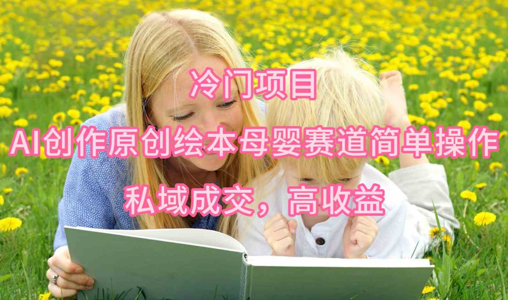 （9726期）冷门项目，AI创作原创绘本母婴赛道简单操作，私域成交，高收益-727网创