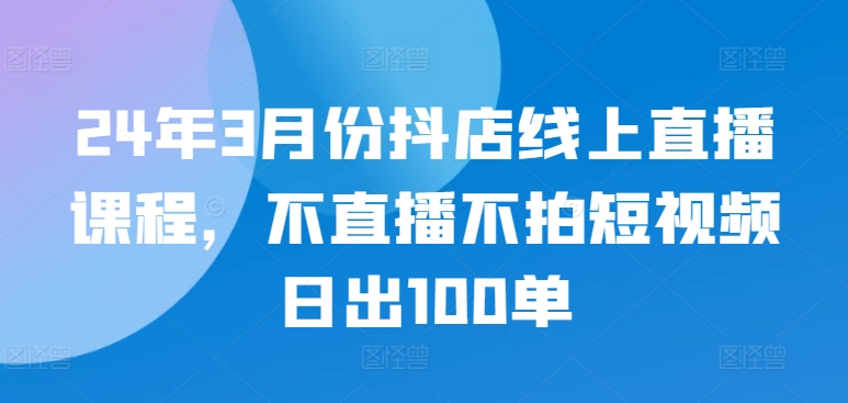 24年3月份抖店线上直播课程，不直播不拍短视频日出100单-727网创