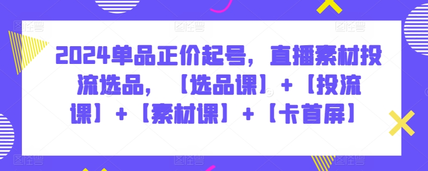 2024单品正价起号，直播素材投流选品，【选品课】+【投流课】+【素材课】+【卡首屏】-727网创