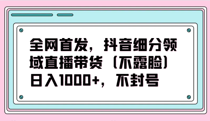 全网首发，抖音细分领域直播带货（不露脸）项目，日入1000+，不封号-727网创