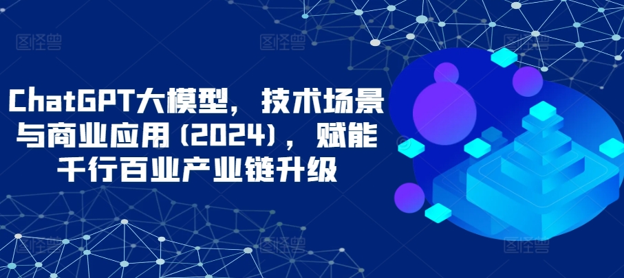 ChatGPT大模型，技术场景与商业应用(2024)，赋能千行百业产业链升级-727网创