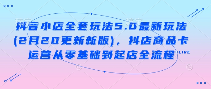 抖音小店全套玩法5.0最新玩法(2月20更新新版)，抖店商品卡运营从零基础到起店全流程-727网创