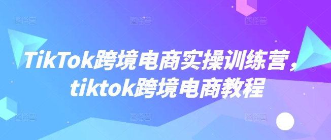 TikTok跨境电商实操训练营，tiktok跨境电商教程-727网创