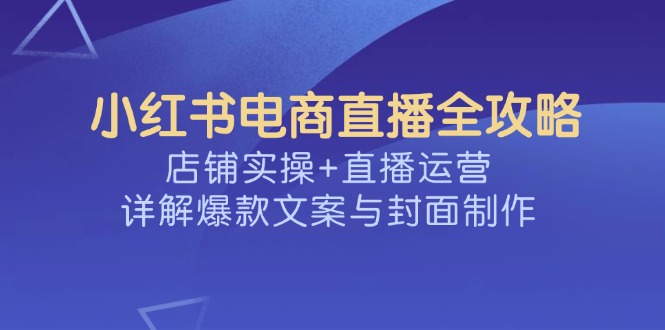 （14410期）小红书电商直播全攻略，店铺实操+直播运营，详解爆款文案与封面制作-727网创