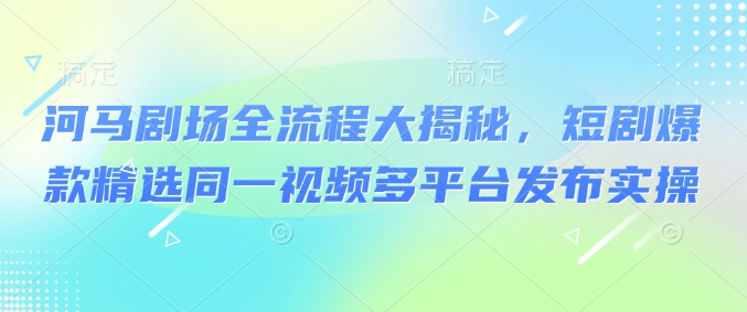 河马剧场全流程大揭秘，短剧爆款精选同一视频多平台发布实操-727网创