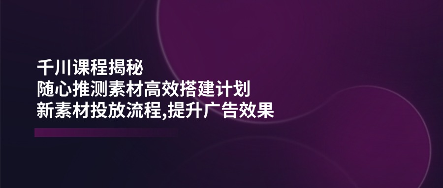 （14317期）千川课程揭秘：随心推测素材高效搭建计划,新素材投放流程,提升广告效果-727网创